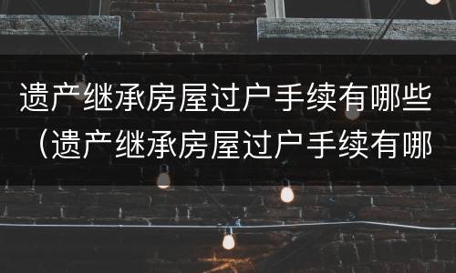 遗产继承房屋过户手续有哪些（遗产继承房屋过户手续有哪些要求）