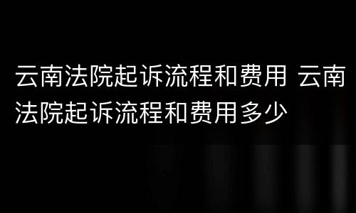云南法院起诉流程和费用 云南法院起诉流程和费用多少