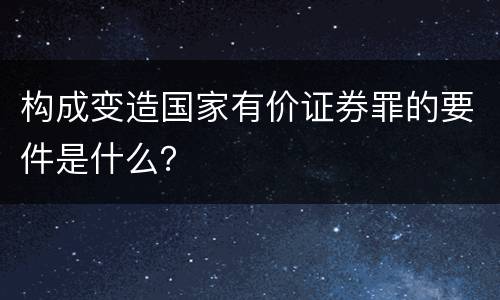 构成变造国家有价证券罪的要件是什么？