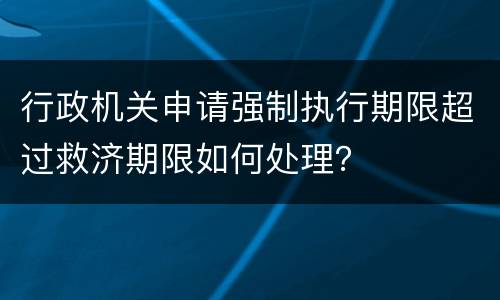 行政机关申请强制执行期限超过救济期限如何处理？