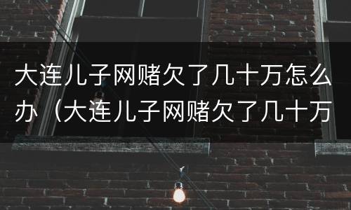 大连儿子网赌欠了几十万怎么办（大连儿子网赌欠了几十万怎么办呀）