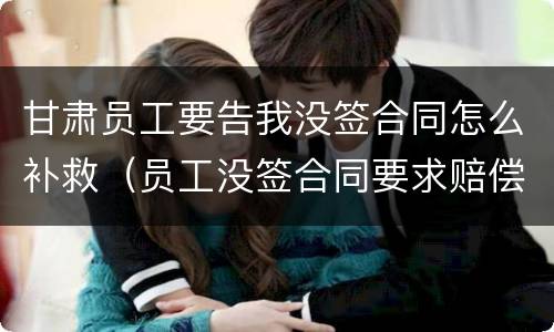甘肃员工要告我没签合同怎么补救（员工没签合同要求赔偿如何反对）