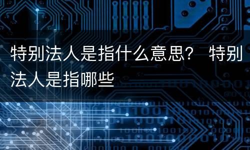 特别法人是指什么意思？ 特别法人是指哪些