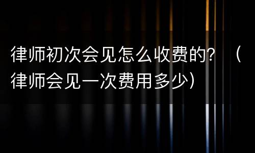 律师初次会见怎么收费的？（律师会见一次费用多少）