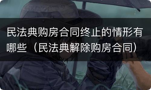 民法典购房合同终止的情形有哪些（民法典解除购房合同）