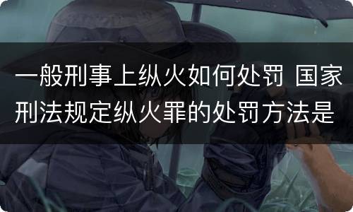 一般刑事上纵火如何处罚 国家刑法规定纵火罪的处罚方法是啥