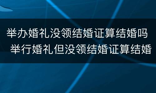 举办婚礼没领结婚证算结婚吗 举行婚礼但没领结婚证算结婚吗?