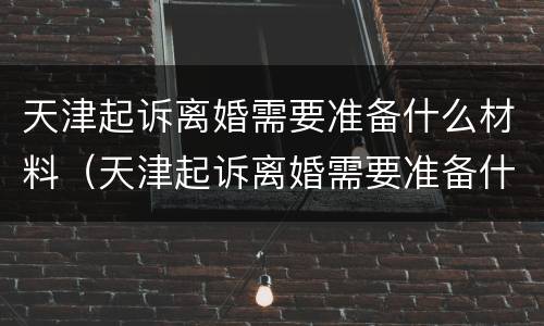 天津起诉离婚需要准备什么材料（天津起诉离婚需要准备什么材料呢）