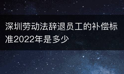 深圳劳动法辞退员工的补偿标准2022年是多少