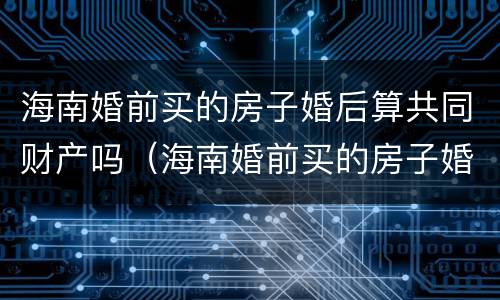 海南婚前买的房子婚后算共同财产吗（海南婚前买的房子婚后算共同财产吗）