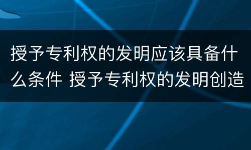 授予专利权的发明应该具备什么条件 授予专利权的发明创造必须具备的条件