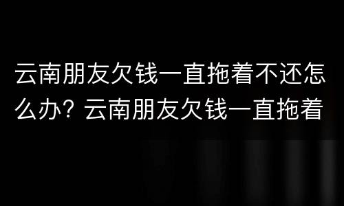 云南朋友欠钱一直拖着不还怎么办? 云南朋友欠钱一直拖着不还怎么办呢