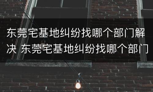 东莞宅基地纠纷找哪个部门解决 东莞宅基地纠纷找哪个部门解决最快