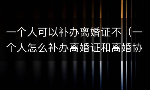 一个人可以补办离婚证不（一个人怎么补办离婚证和离婚协议吗）