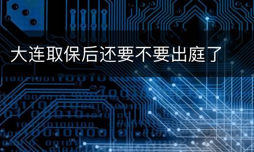 大连取保后还要不要出庭了