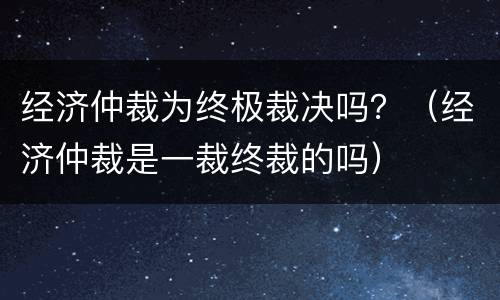 经济仲裁为终极裁决吗？（经济仲裁是一裁终裁的吗）