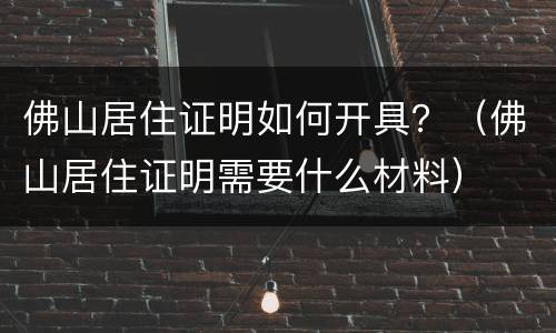 佛山居住证明如何开具？（佛山居住证明需要什么材料）
