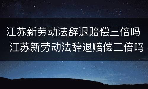 江苏新劳动法辞退赔偿三倍吗 江苏新劳动法辞退赔偿三倍吗多少钱