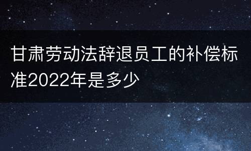 甘肃劳动法辞退员工的补偿标准2022年是多少