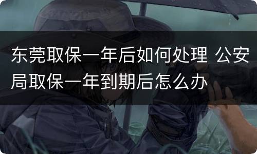 东莞取保一年后如何处理 公安局取保一年到期后怎么办