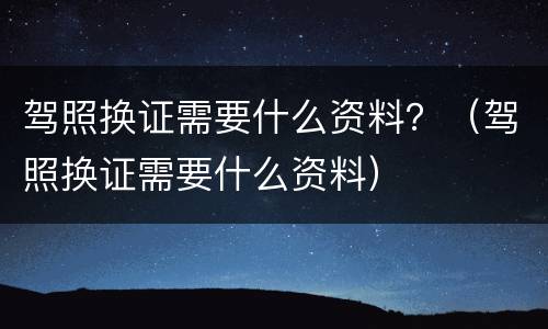 驾照换证需要什么资料？（驾照换证需要什么资料）