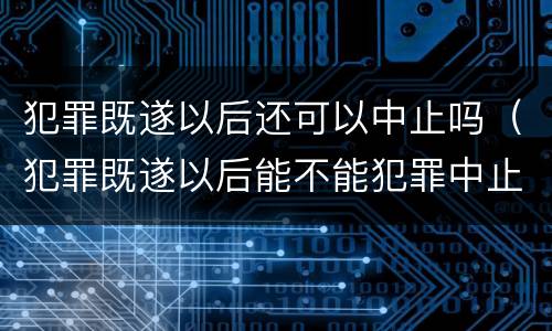 犯罪既遂以后还可以中止吗（犯罪既遂以后能不能犯罪中止）