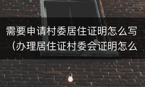 需要申请村委居住证明怎么写（办理居住证村委会证明怎么写）