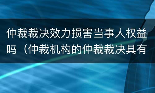 仲裁裁决效力损害当事人权益吗（仲裁机构的仲裁裁决具有法律效力嘛）