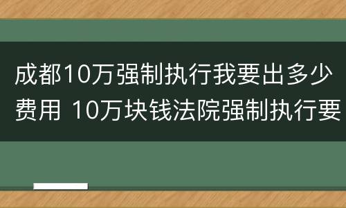 成都10万强制执行我要出多少费用 10万块钱法院强制执行要多久