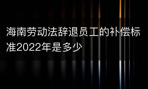 海南劳动法辞退员工的补偿标准2022年是多少