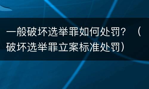 一般破坏选举罪如何处罚？（破坏选举罪立案标准处罚）