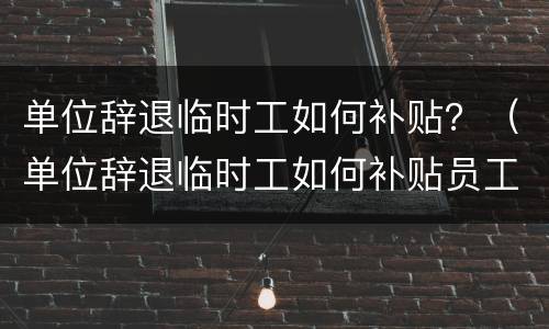 单位辞退临时工如何补贴？（单位辞退临时工如何补贴员工）