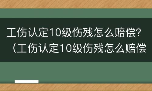 工伤认定10级伤残怎么赔偿？（工伤认定10级伤残怎么赔偿多少钱）