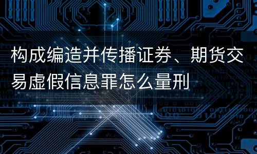 构成编造并传播证券、期货交易虚假信息罪怎么量刑