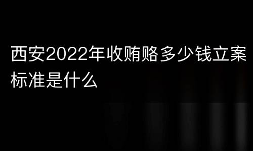 西安2022年收贿赂多少钱立案标准是什么