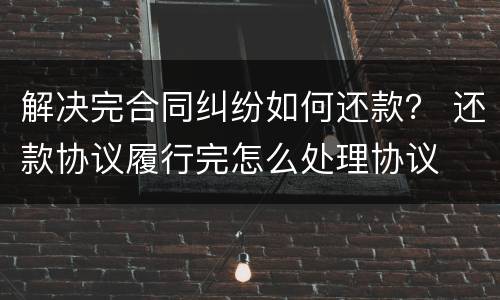 解决完合同纠纷如何还款？ 还款协议履行完怎么处理协议