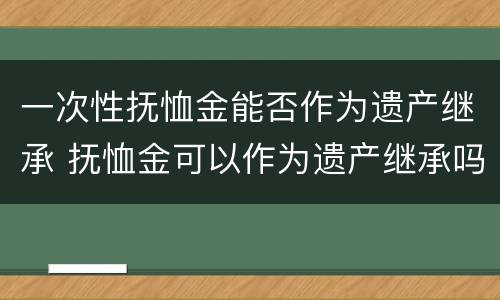 一次性抚恤金能否作为遗产继承 抚恤金可以作为遗产继承吗
