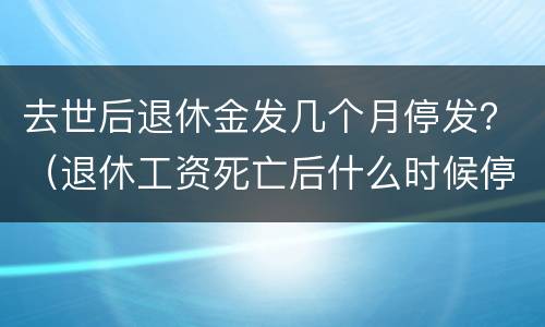 去世后退休金发几个月停发？（退休工资死亡后什么时候停发）