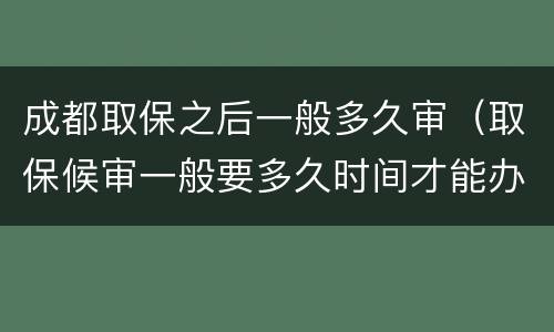 成都取保之后一般多久审（取保候审一般要多久时间才能办理成功）