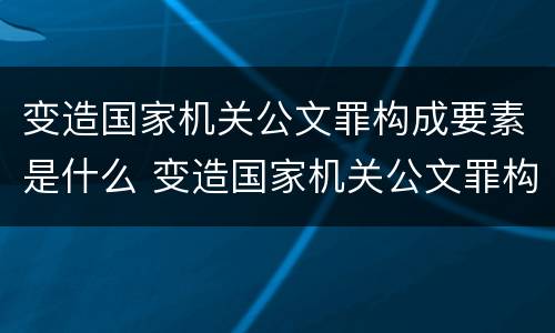 变造国家机关公文罪构成要素是什么 变造国家机关公文罪构成要素是什么内容