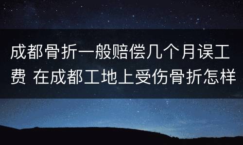 成都骨折一般赔偿几个月误工费 在成都工地上受伤骨折怎样赔偿