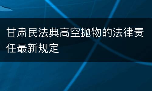 甘肃民法典高空抛物的法律责任最新规定