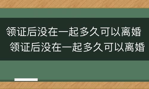 领证后没在一起多久可以离婚 领证后没在一起多久可以离婚啊