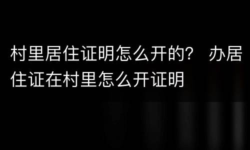 村里居住证明怎么开的？ 办居住证在村里怎么开证明