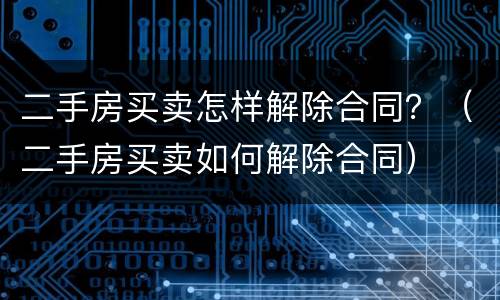 二手房买卖怎样解除合同？（二手房买卖如何解除合同）