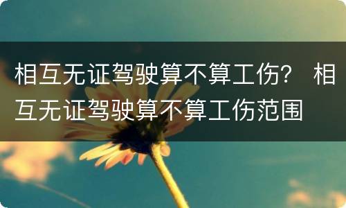 相互无证驾驶算不算工伤？ 相互无证驾驶算不算工伤范围