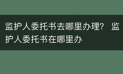 监护人委托书去哪里办理？ 监护人委托书在哪里办