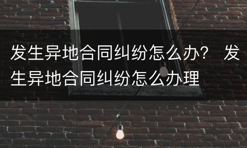 发生异地合同纠纷怎么办？ 发生异地合同纠纷怎么办理