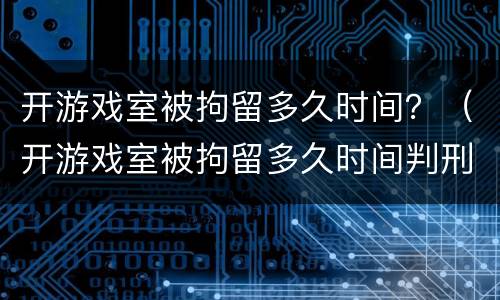 开游戏室被拘留多久时间？（开游戏室被拘留多久时间判刑）