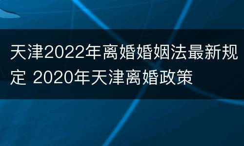天津2022年离婚婚姻法最新规定 2020年天津离婚政策